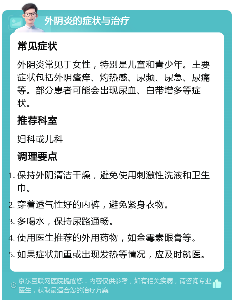 外阴炎的症状与治疗 常见症状 外阴炎常见于女性，特别是儿童和青少年。主要症状包括外阴瘙痒、灼热感、尿频、尿急、尿痛等。部分患者可能会出现尿血、白带增多等症状。 推荐科室 妇科或儿科 调理要点 保持外阴清洁干燥，避免使用刺激性洗液和卫生巾。 穿着透气性好的内裤，避免紧身衣物。 多喝水，保持尿路通畅。 使用医生推荐的外用药物，如金霉素眼膏等。 如果症状加重或出现发热等情况，应及时就医。