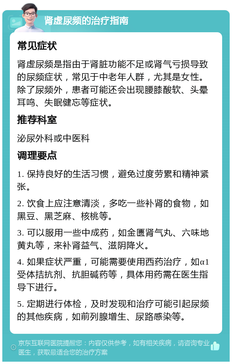 肾虚尿频的治疗指南 常见症状 肾虚尿频是指由于肾脏功能不足或肾气亏损导致的尿频症状，常见于中老年人群，尤其是女性。除了尿频外，患者可能还会出现腰膝酸软、头晕耳鸣、失眠健忘等症状。 推荐科室 泌尿外科或中医科 调理要点 1. 保持良好的生活习惯，避免过度劳累和精神紧张。 2. 饮食上应注意清淡，多吃一些补肾的食物，如黑豆、黑芝麻、核桃等。 3. 可以服用一些中成药，如金匮肾气丸、六味地黄丸等，来补肾益气、滋阴降火。 4. 如果症状严重，可能需要使用西药治疗，如α1受体拮抗剂、抗胆碱药等，具体用药需在医生指导下进行。 5. 定期进行体检，及时发现和治疗可能引起尿频的其他疾病，如前列腺增生、尿路感染等。