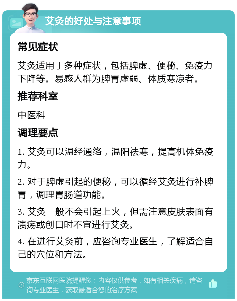 艾灸的好处与注意事项 常见症状 艾灸适用于多种症状，包括脾虚、便秘、免疫力下降等。易感人群为脾胃虚弱、体质寒凉者。 推荐科室 中医科 调理要点 1. 艾灸可以温经通络，温阳祛寒，提高机体免疫力。 2. 对于脾虚引起的便秘，可以循经艾灸进行补脾胃，调理胃肠道功能。 3. 艾灸一般不会引起上火，但需注意皮肤表面有溃疡或创口时不宜进行艾灸。 4. 在进行艾灸前，应咨询专业医生，了解适合自己的穴位和方法。