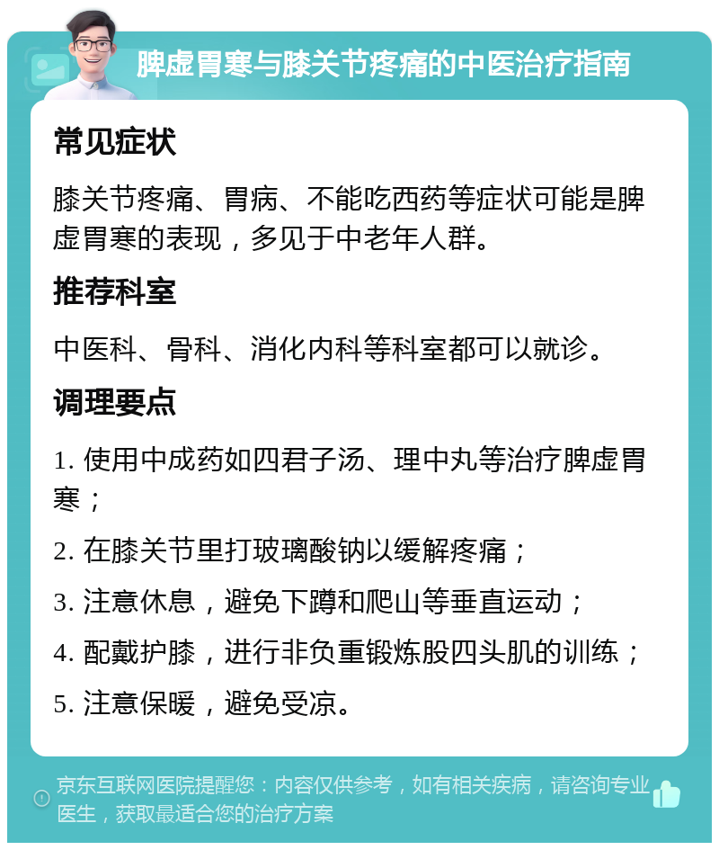 脾虚胃寒与膝关节疼痛的中医治疗指南 常见症状 膝关节疼痛、胃病、不能吃西药等症状可能是脾虚胃寒的表现，多见于中老年人群。 推荐科室 中医科、骨科、消化内科等科室都可以就诊。 调理要点 1. 使用中成药如四君子汤、理中丸等治疗脾虚胃寒； 2. 在膝关节里打玻璃酸钠以缓解疼痛； 3. 注意休息，避免下蹲和爬山等垂直运动； 4. 配戴护膝，进行非负重锻炼股四头肌的训练； 5. 注意保暖，避免受凉。