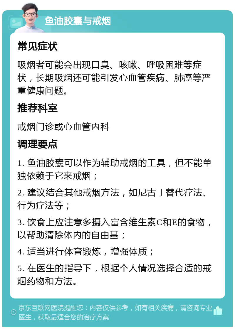 鱼油胶囊与戒烟 常见症状 吸烟者可能会出现口臭、咳嗽、呼吸困难等症状，长期吸烟还可能引发心血管疾病、肺癌等严重健康问题。 推荐科室 戒烟门诊或心血管内科 调理要点 1. 鱼油胶囊可以作为辅助戒烟的工具，但不能单独依赖于它来戒烟； 2. 建议结合其他戒烟方法，如尼古丁替代疗法、行为疗法等； 3. 饮食上应注意多摄入富含维生素C和E的食物，以帮助清除体内的自由基； 4. 适当进行体育锻炼，增强体质； 5. 在医生的指导下，根据个人情况选择合适的戒烟药物和方法。