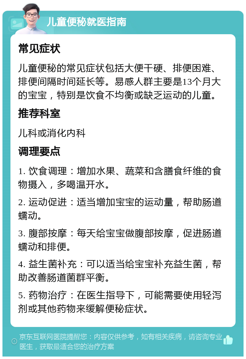 儿童便秘就医指南 常见症状 儿童便秘的常见症状包括大便干硬、排便困难、排便间隔时间延长等。易感人群主要是13个月大的宝宝，特别是饮食不均衡或缺乏运动的儿童。 推荐科室 儿科或消化内科 调理要点 1. 饮食调理：增加水果、蔬菜和含膳食纤维的食物摄入，多喝温开水。 2. 运动促进：适当增加宝宝的运动量，帮助肠道蠕动。 3. 腹部按摩：每天给宝宝做腹部按摩，促进肠道蠕动和排便。 4. 益生菌补充：可以适当给宝宝补充益生菌，帮助改善肠道菌群平衡。 5. 药物治疗：在医生指导下，可能需要使用轻泻剂或其他药物来缓解便秘症状。