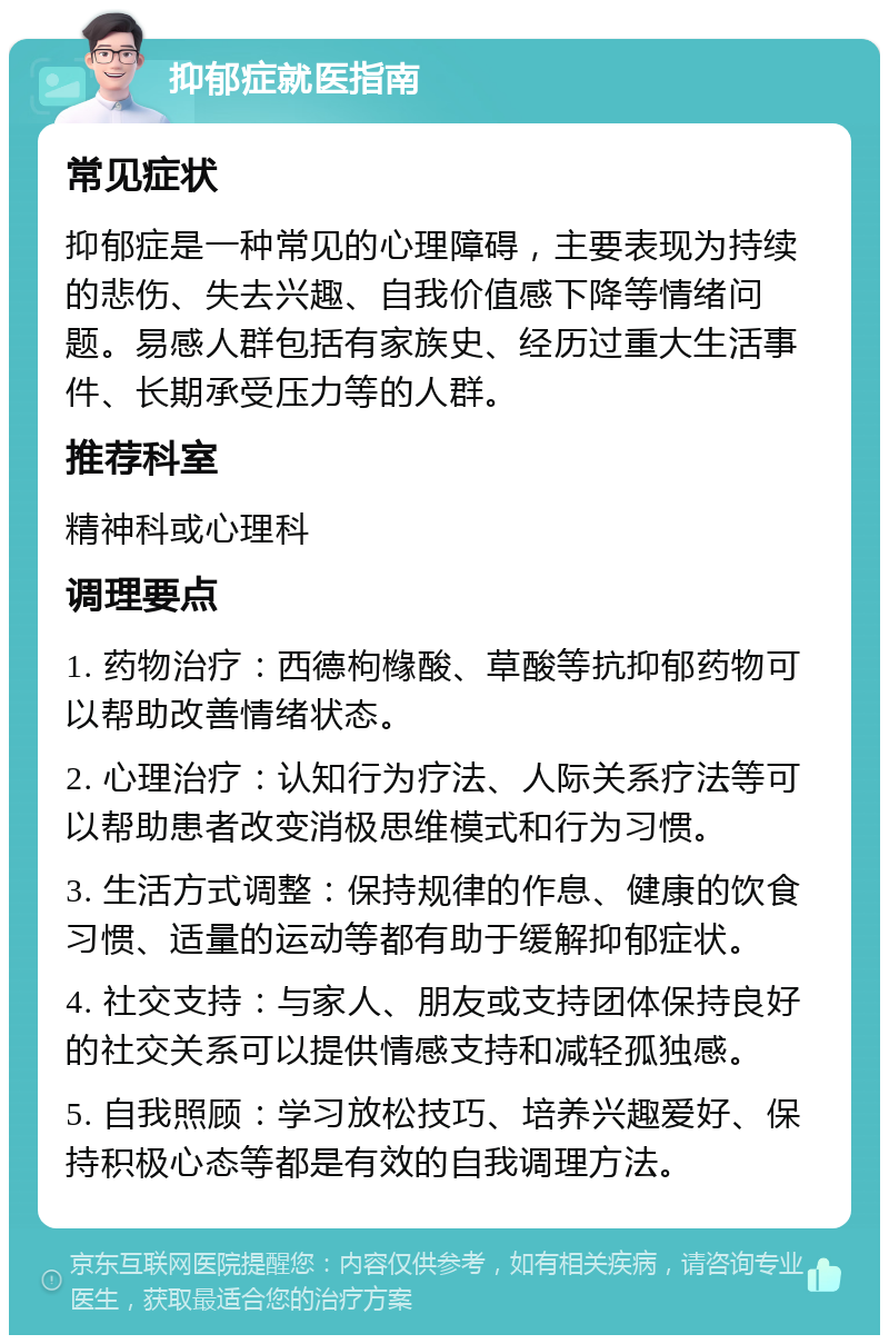 抑郁症就医指南 常见症状 抑郁症是一种常见的心理障碍，主要表现为持续的悲伤、失去兴趣、自我价值感下降等情绪问题。易感人群包括有家族史、经历过重大生活事件、长期承受压力等的人群。 推荐科室 精神科或心理科 调理要点 1. 药物治疗：西德枸橼酸、草酸等抗抑郁药物可以帮助改善情绪状态。 2. 心理治疗：认知行为疗法、人际关系疗法等可以帮助患者改变消极思维模式和行为习惯。 3. 生活方式调整：保持规律的作息、健康的饮食习惯、适量的运动等都有助于缓解抑郁症状。 4. 社交支持：与家人、朋友或支持团体保持良好的社交关系可以提供情感支持和减轻孤独感。 5. 自我照顾：学习放松技巧、培养兴趣爱好、保持积极心态等都是有效的自我调理方法。