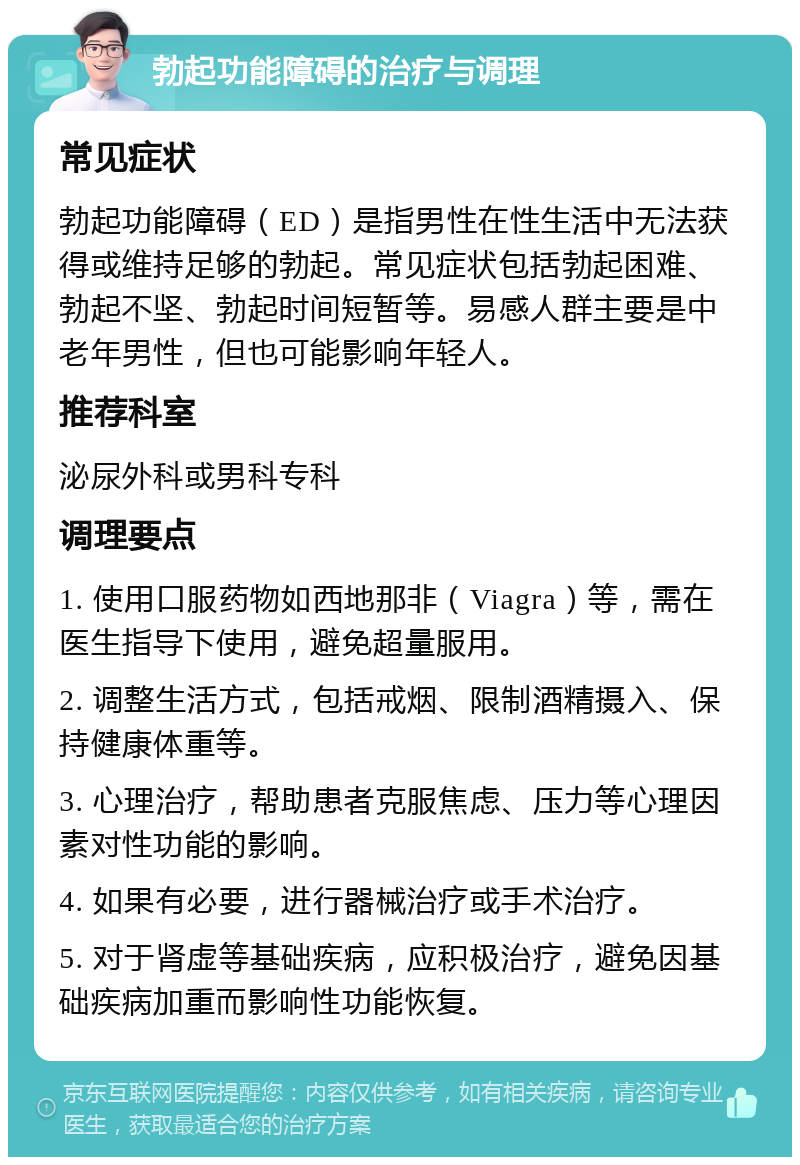 勃起功能障碍的治疗与调理 常见症状 勃起功能障碍（ED）是指男性在性生活中无法获得或维持足够的勃起。常见症状包括勃起困难、勃起不坚、勃起时间短暂等。易感人群主要是中老年男性，但也可能影响年轻人。 推荐科室 泌尿外科或男科专科 调理要点 1. 使用口服药物如西地那非（Viagra）等，需在医生指导下使用，避免超量服用。 2. 调整生活方式，包括戒烟、限制酒精摄入、保持健康体重等。 3. 心理治疗，帮助患者克服焦虑、压力等心理因素对性功能的影响。 4. 如果有必要，进行器械治疗或手术治疗。 5. 对于肾虚等基础疾病，应积极治疗，避免因基础疾病加重而影响性功能恢复。