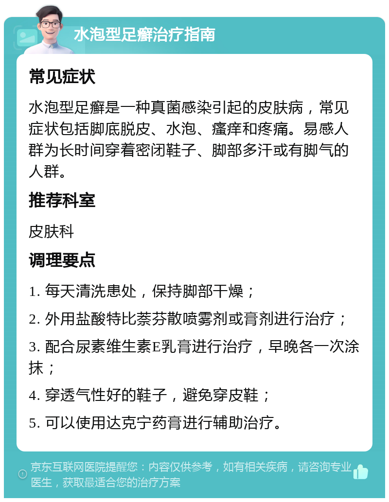 水泡型足癣治疗指南 常见症状 水泡型足癣是一种真菌感染引起的皮肤病，常见症状包括脚底脱皮、水泡、瘙痒和疼痛。易感人群为长时间穿着密闭鞋子、脚部多汗或有脚气的人群。 推荐科室 皮肤科 调理要点 1. 每天清洗患处，保持脚部干燥； 2. 外用盐酸特比萘芬散喷雾剂或膏剂进行治疗； 3. 配合尿素维生素E乳膏进行治疗，早晚各一次涂抹； 4. 穿透气性好的鞋子，避免穿皮鞋； 5. 可以使用达克宁药膏进行辅助治疗。