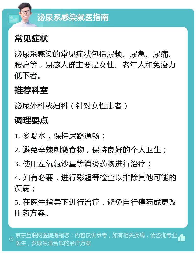 泌尿系感染就医指南 常见症状 泌尿系感染的常见症状包括尿频、尿急、尿痛、腰痛等，易感人群主要是女性、老年人和免疫力低下者。 推荐科室 泌尿外科或妇科（针对女性患者） 调理要点 1. 多喝水，保持尿路通畅； 2. 避免辛辣刺激食物，保持良好的个人卫生； 3. 使用左氧氟沙星等消炎药物进行治疗； 4. 如有必要，进行彩超等检查以排除其他可能的疾病； 5. 在医生指导下进行治疗，避免自行停药或更改用药方案。