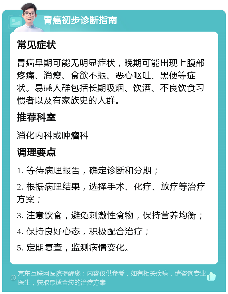 胃癌初步诊断指南 常见症状 胃癌早期可能无明显症状，晚期可能出现上腹部疼痛、消瘦、食欲不振、恶心呕吐、黑便等症状。易感人群包括长期吸烟、饮酒、不良饮食习惯者以及有家族史的人群。 推荐科室 消化内科或肿瘤科 调理要点 1. 等待病理报告，确定诊断和分期； 2. 根据病理结果，选择手术、化疗、放疗等治疗方案； 3. 注意饮食，避免刺激性食物，保持营养均衡； 4. 保持良好心态，积极配合治疗； 5. 定期复查，监测病情变化。