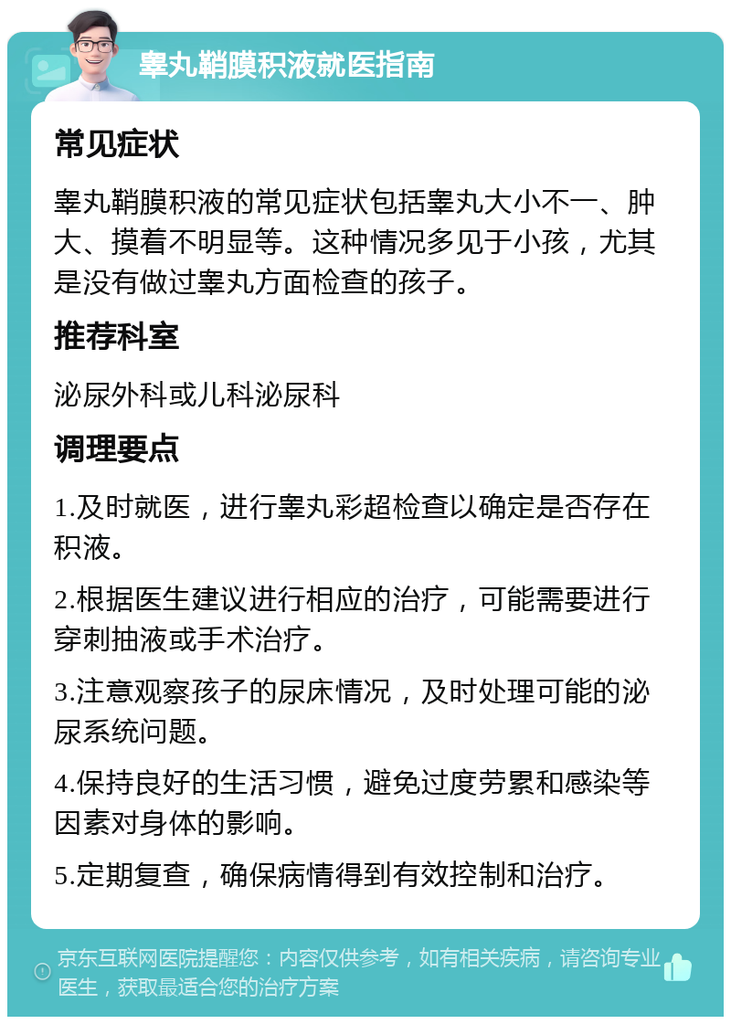 睾丸鞘膜积液就医指南 常见症状 睾丸鞘膜积液的常见症状包括睾丸大小不一、肿大、摸着不明显等。这种情况多见于小孩，尤其是没有做过睾丸方面检查的孩子。 推荐科室 泌尿外科或儿科泌尿科 调理要点 1.及时就医，进行睾丸彩超检查以确定是否存在积液。 2.根据医生建议进行相应的治疗，可能需要进行穿刺抽液或手术治疗。 3.注意观察孩子的尿床情况，及时处理可能的泌尿系统问题。 4.保持良好的生活习惯，避免过度劳累和感染等因素对身体的影响。 5.定期复查，确保病情得到有效控制和治疗。