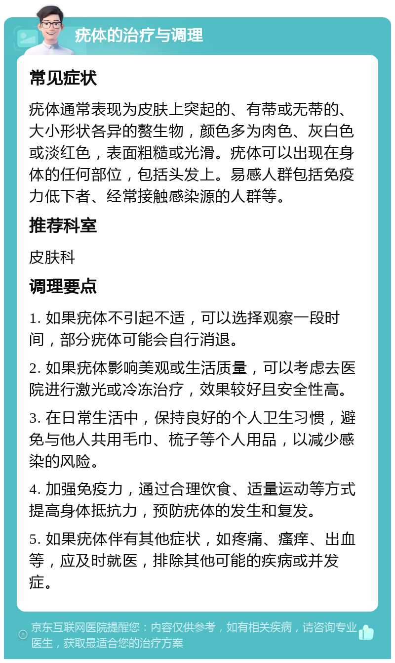 疣体的治疗与调理 常见症状 疣体通常表现为皮肤上突起的、有蒂或无蒂的、大小形状各异的赘生物，颜色多为肉色、灰白色或淡红色，表面粗糙或光滑。疣体可以出现在身体的任何部位，包括头发上。易感人群包括免疫力低下者、经常接触感染源的人群等。 推荐科室 皮肤科 调理要点 1. 如果疣体不引起不适，可以选择观察一段时间，部分疣体可能会自行消退。 2. 如果疣体影响美观或生活质量，可以考虑去医院进行激光或冷冻治疗，效果较好且安全性高。 3. 在日常生活中，保持良好的个人卫生习惯，避免与他人共用毛巾、梳子等个人用品，以减少感染的风险。 4. 加强免疫力，通过合理饮食、适量运动等方式提高身体抵抗力，预防疣体的发生和复发。 5. 如果疣体伴有其他症状，如疼痛、瘙痒、出血等，应及时就医，排除其他可能的疾病或并发症。