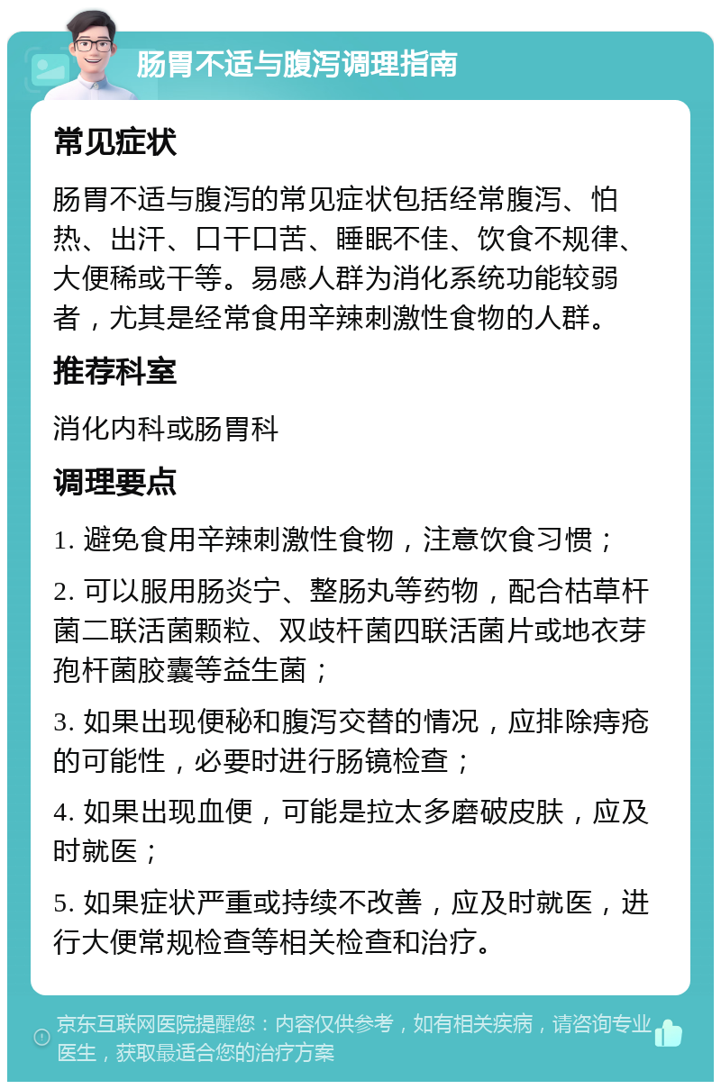 肠胃不适与腹泻调理指南 常见症状 肠胃不适与腹泻的常见症状包括经常腹泻、怕热、出汗、口干口苦、睡眠不佳、饮食不规律、大便稀或干等。易感人群为消化系统功能较弱者，尤其是经常食用辛辣刺激性食物的人群。 推荐科室 消化内科或肠胃科 调理要点 1. 避免食用辛辣刺激性食物，注意饮食习惯； 2. 可以服用肠炎宁、整肠丸等药物，配合枯草杆菌二联活菌颗粒、双歧杆菌四联活菌片或地衣芽孢杆菌胶囊等益生菌； 3. 如果出现便秘和腹泻交替的情况，应排除痔疮的可能性，必要时进行肠镜检查； 4. 如果出现血便，可能是拉太多磨破皮肤，应及时就医； 5. 如果症状严重或持续不改善，应及时就医，进行大便常规检查等相关检查和治疗。