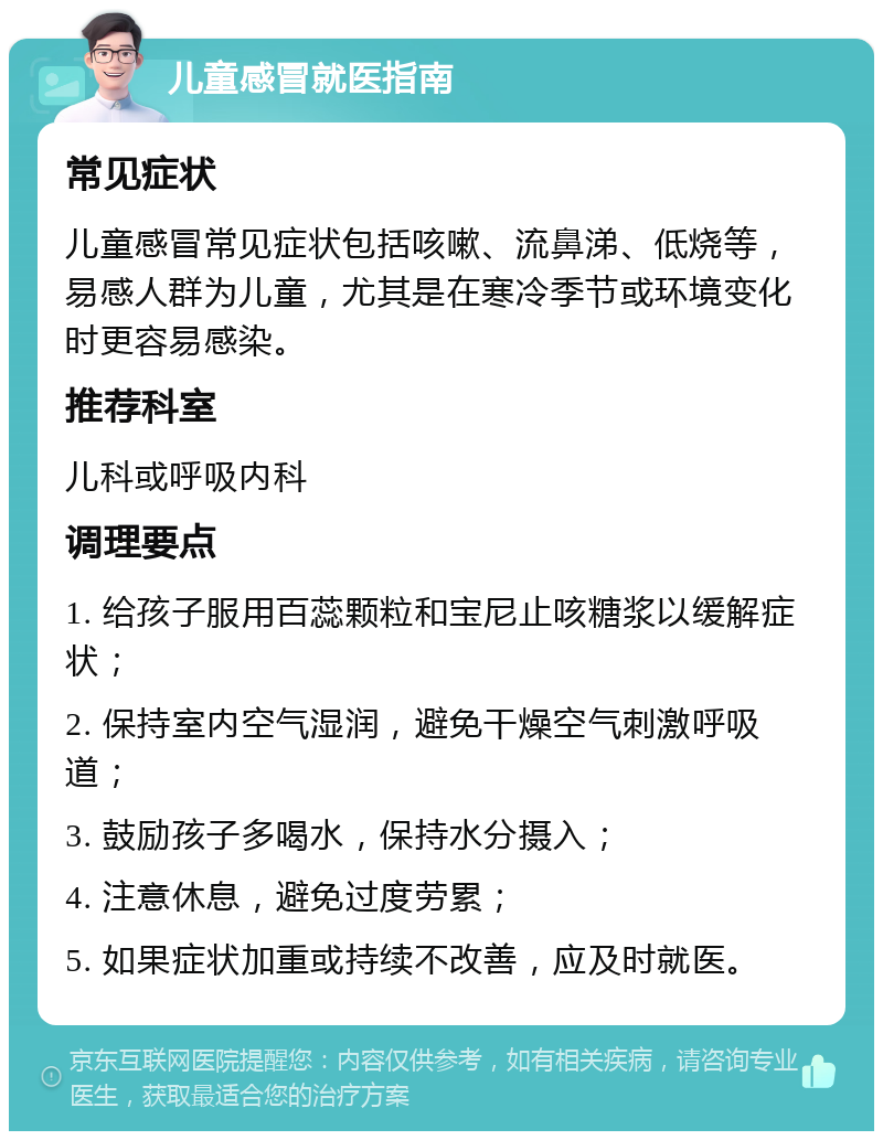 儿童感冒就医指南 常见症状 儿童感冒常见症状包括咳嗽、流鼻涕、低烧等，易感人群为儿童，尤其是在寒冷季节或环境变化时更容易感染。 推荐科室 儿科或呼吸内科 调理要点 1. 给孩子服用百蕊颗粒和宝尼止咳糖浆以缓解症状； 2. 保持室内空气湿润，避免干燥空气刺激呼吸道； 3. 鼓励孩子多喝水，保持水分摄入； 4. 注意休息，避免过度劳累； 5. 如果症状加重或持续不改善，应及时就医。