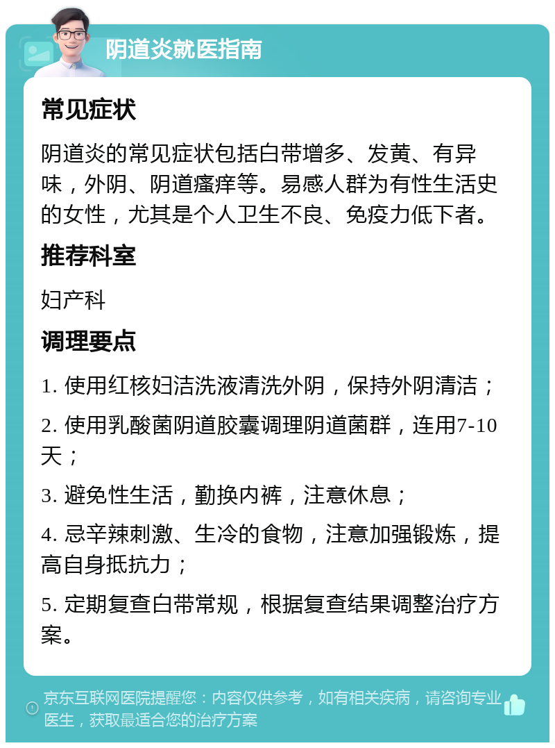 阴道炎就医指南 常见症状 阴道炎的常见症状包括白带增多、发黄、有异味，外阴、阴道瘙痒等。易感人群为有性生活史的女性，尤其是个人卫生不良、免疫力低下者。 推荐科室 妇产科 调理要点 1. 使用红核妇洁洗液清洗外阴，保持外阴清洁； 2. 使用乳酸菌阴道胶囊调理阴道菌群，连用7-10天； 3. 避免性生活，勤换内裤，注意休息； 4. 忌辛辣刺激、生冷的食物，注意加强锻炼，提高自身抵抗力； 5. 定期复查白带常规，根据复查结果调整治疗方案。