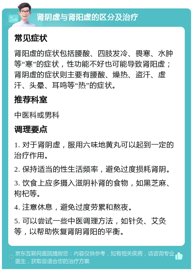 肾阴虚与肾阳虚的区分及治疗 常见症状 肾阳虚的症状包括腰酸、四肢发冷、畏寒、水肿等“寒”的症状，性功能不好也可能导致肾阳虚；肾阴虚的症状则主要有腰酸、燥热、盗汗、虚汗、头晕、耳鸣等“热”的症状。 推荐科室 中医科或男科 调理要点 1. 对于肾阴虚，服用六味地黄丸可以起到一定的治疗作用。 2. 保持适当的性生活频率，避免过度损耗肾阴。 3. 饮食上应多摄入滋阴补肾的食物，如黑芝麻、枸杞等。 4. 注意休息，避免过度劳累和熬夜。 5. 可以尝试一些中医调理方法，如针灸、艾灸等，以帮助恢复肾阴肾阳的平衡。