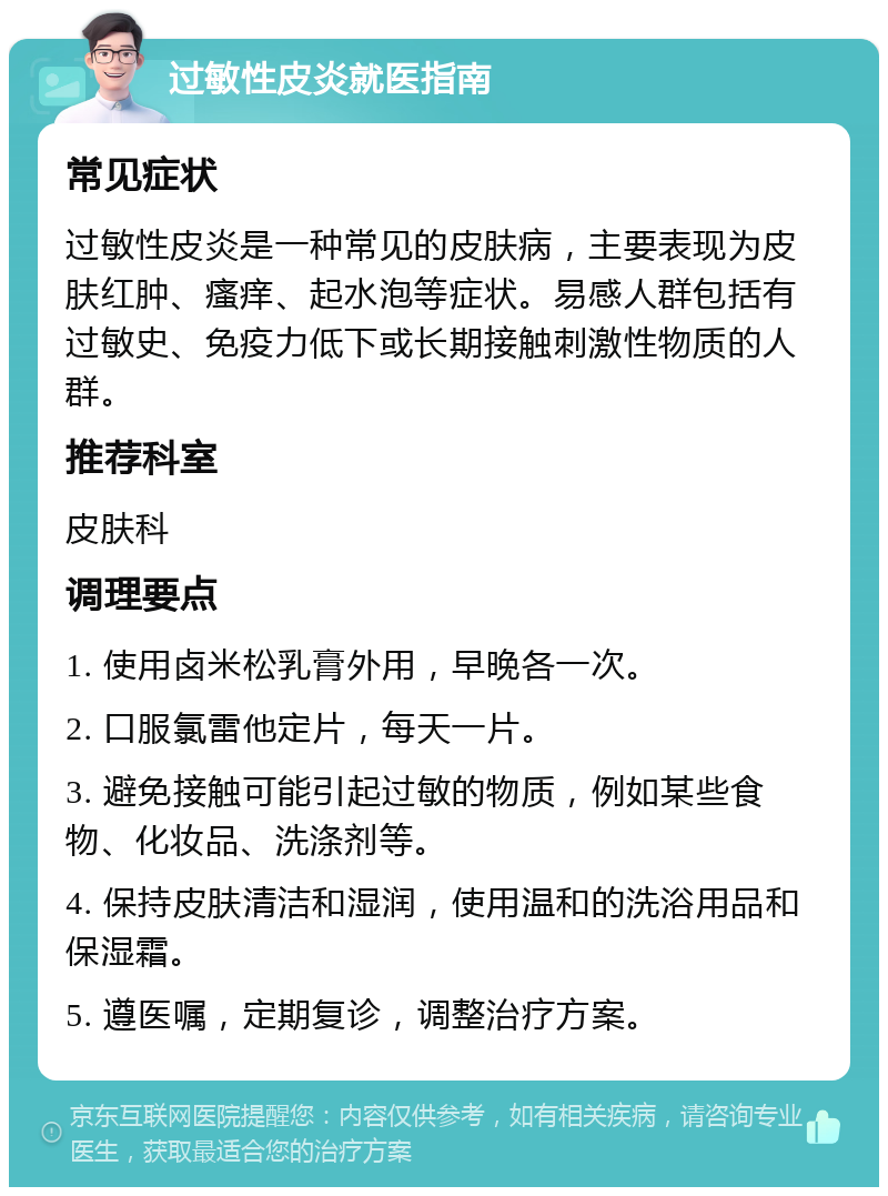 过敏性皮炎就医指南 常见症状 过敏性皮炎是一种常见的皮肤病，主要表现为皮肤红肿、瘙痒、起水泡等症状。易感人群包括有过敏史、免疫力低下或长期接触刺激性物质的人群。 推荐科室 皮肤科 调理要点 1. 使用卤米松乳膏外用，早晚各一次。 2. 口服氯雷他定片，每天一片。 3. 避免接触可能引起过敏的物质，例如某些食物、化妆品、洗涤剂等。 4. 保持皮肤清洁和湿润，使用温和的洗浴用品和保湿霜。 5. 遵医嘱，定期复诊，调整治疗方案。