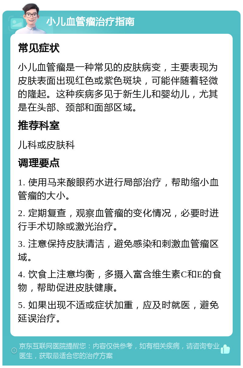 小儿血管瘤治疗指南 常见症状 小儿血管瘤是一种常见的皮肤病变，主要表现为皮肤表面出现红色或紫色斑块，可能伴随着轻微的隆起。这种疾病多见于新生儿和婴幼儿，尤其是在头部、颈部和面部区域。 推荐科室 儿科或皮肤科 调理要点 1. 使用马来酸眼药水进行局部治疗，帮助缩小血管瘤的大小。 2. 定期复查，观察血管瘤的变化情况，必要时进行手术切除或激光治疗。 3. 注意保持皮肤清洁，避免感染和刺激血管瘤区域。 4. 饮食上注意均衡，多摄入富含维生素C和E的食物，帮助促进皮肤健康。 5. 如果出现不适或症状加重，应及时就医，避免延误治疗。