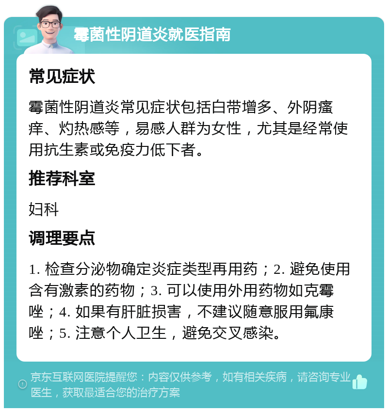 霉菌性阴道炎就医指南 常见症状 霉菌性阴道炎常见症状包括白带增多、外阴瘙痒、灼热感等，易感人群为女性，尤其是经常使用抗生素或免疫力低下者。 推荐科室 妇科 调理要点 1. 检查分泌物确定炎症类型再用药；2. 避免使用含有激素的药物；3. 可以使用外用药物如克霉唑；4. 如果有肝脏损害，不建议随意服用氟康唑；5. 注意个人卫生，避免交叉感染。