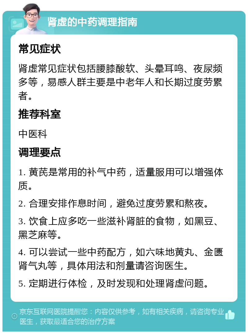 肾虚的中药调理指南 常见症状 肾虚常见症状包括腰膝酸软、头晕耳鸣、夜尿频多等，易感人群主要是中老年人和长期过度劳累者。 推荐科室 中医科 调理要点 1. 黄芪是常用的补气中药，适量服用可以增强体质。 2. 合理安排作息时间，避免过度劳累和熬夜。 3. 饮食上应多吃一些滋补肾脏的食物，如黑豆、黑芝麻等。 4. 可以尝试一些中药配方，如六味地黄丸、金匮肾气丸等，具体用法和剂量请咨询医生。 5. 定期进行体检，及时发现和处理肾虚问题。