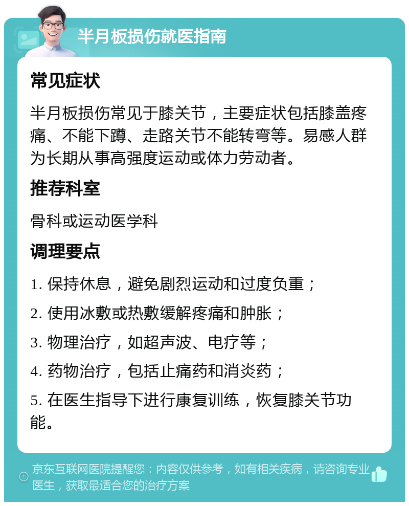 半月板损伤就医指南 常见症状 半月板损伤常见于膝关节，主要症状包括膝盖疼痛、不能下蹲、走路关节不能转弯等。易感人群为长期从事高强度运动或体力劳动者。 推荐科室 骨科或运动医学科 调理要点 1. 保持休息，避免剧烈运动和过度负重； 2. 使用冰敷或热敷缓解疼痛和肿胀； 3. 物理治疗，如超声波、电疗等； 4. 药物治疗，包括止痛药和消炎药； 5. 在医生指导下进行康复训练，恢复膝关节功能。