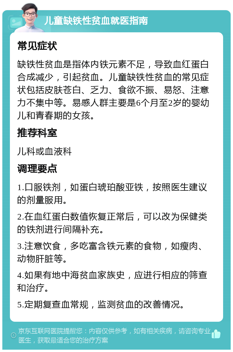 儿童缺铁性贫血就医指南 常见症状 缺铁性贫血是指体内铁元素不足，导致血红蛋白合成减少，引起贫血。儿童缺铁性贫血的常见症状包括皮肤苍白、乏力、食欲不振、易怒、注意力不集中等。易感人群主要是6个月至2岁的婴幼儿和青春期的女孩。 推荐科室 儿科或血液科 调理要点 1.口服铁剂，如蛋白琥珀酸亚铁，按照医生建议的剂量服用。 2.在血红蛋白数值恢复正常后，可以改为保健类的铁剂进行间隔补充。 3.注意饮食，多吃富含铁元素的食物，如瘦肉、动物肝脏等。 4.如果有地中海贫血家族史，应进行相应的筛查和治疗。 5.定期复查血常规，监测贫血的改善情况。