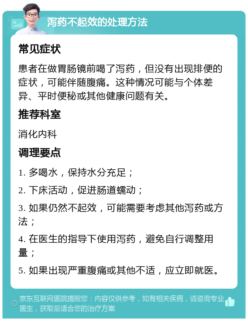 泻药不起效的处理方法 常见症状 患者在做胃肠镜前喝了泻药，但没有出现排便的症状，可能伴随腹痛。这种情况可能与个体差异、平时便秘或其他健康问题有关。 推荐科室 消化内科 调理要点 1. 多喝水，保持水分充足； 2. 下床活动，促进肠道蠕动； 3. 如果仍然不起效，可能需要考虑其他泻药或方法； 4. 在医生的指导下使用泻药，避免自行调整用量； 5. 如果出现严重腹痛或其他不适，应立即就医。