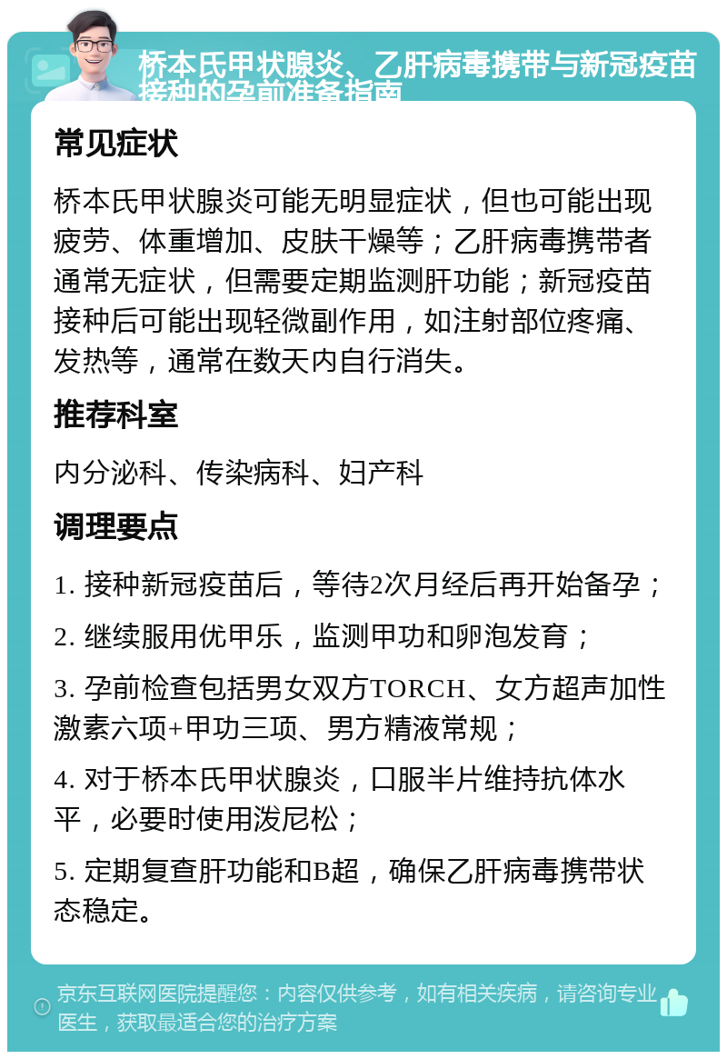 桥本氏甲状腺炎、乙肝病毒携带与新冠疫苗接种的孕前准备指南 常见症状 桥本氏甲状腺炎可能无明显症状，但也可能出现疲劳、体重增加、皮肤干燥等；乙肝病毒携带者通常无症状，但需要定期监测肝功能；新冠疫苗接种后可能出现轻微副作用，如注射部位疼痛、发热等，通常在数天内自行消失。 推荐科室 内分泌科、传染病科、妇产科 调理要点 1. 接种新冠疫苗后，等待2次月经后再开始备孕； 2. 继续服用优甲乐，监测甲功和卵泡发育； 3. 孕前检查包括男女双方TORCH、女方超声加性激素六项+甲功三项、男方精液常规； 4. 对于桥本氏甲状腺炎，口服半片维持抗体水平，必要时使用泼尼松； 5. 定期复查肝功能和B超，确保乙肝病毒携带状态稳定。