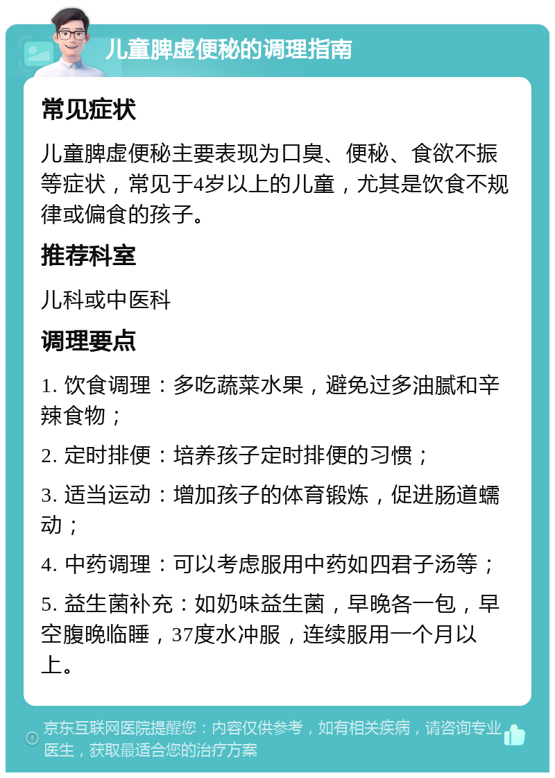 儿童脾虚便秘的调理指南 常见症状 儿童脾虚便秘主要表现为口臭、便秘、食欲不振等症状，常见于4岁以上的儿童，尤其是饮食不规律或偏食的孩子。 推荐科室 儿科或中医科 调理要点 1. 饮食调理：多吃蔬菜水果，避免过多油腻和辛辣食物； 2. 定时排便：培养孩子定时排便的习惯； 3. 适当运动：增加孩子的体育锻炼，促进肠道蠕动； 4. 中药调理：可以考虑服用中药如四君子汤等； 5. 益生菌补充：如奶味益生菌，早晚各一包，早空腹晚临睡，37度水冲服，连续服用一个月以上。