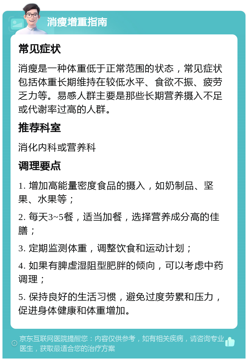 消瘦增重指南 常见症状 消瘦是一种体重低于正常范围的状态，常见症状包括体重长期维持在较低水平、食欲不振、疲劳乏力等。易感人群主要是那些长期营养摄入不足或代谢率过高的人群。 推荐科室 消化内科或营养科 调理要点 1. 增加高能量密度食品的摄入，如奶制品、坚果、水果等； 2. 每天3~5餐，适当加餐，选择营养成分高的佳膳； 3. 定期监测体重，调整饮食和运动计划； 4. 如果有脾虚湿阻型肥胖的倾向，可以考虑中药调理； 5. 保持良好的生活习惯，避免过度劳累和压力，促进身体健康和体重增加。