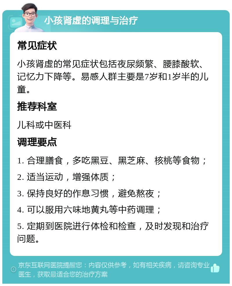 小孩肾虚的调理与治疗 常见症状 小孩肾虚的常见症状包括夜尿频繁、腰膝酸软、记忆力下降等。易感人群主要是7岁和1岁半的儿童。 推荐科室 儿科或中医科 调理要点 1. 合理膳食，多吃黑豆、黑芝麻、核桃等食物； 2. 适当运动，增强体质； 3. 保持良好的作息习惯，避免熬夜； 4. 可以服用六味地黄丸等中药调理； 5. 定期到医院进行体检和检查，及时发现和治疗问题。