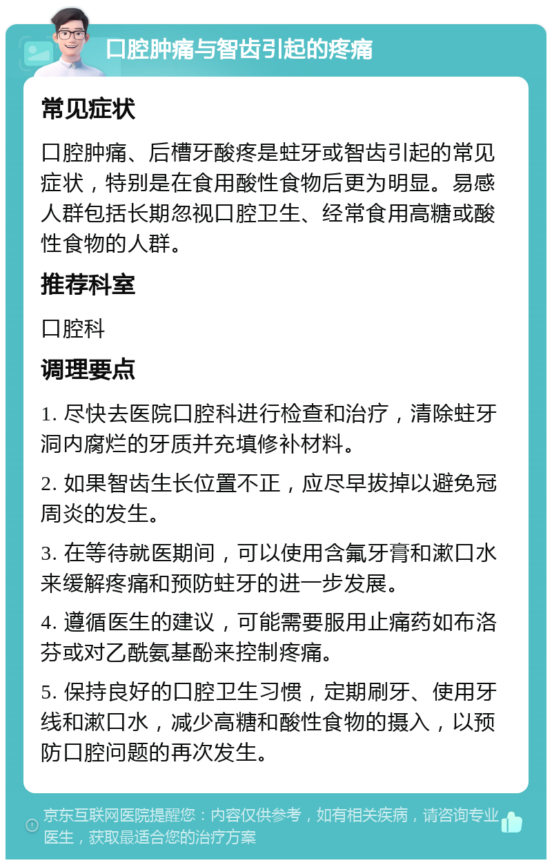 口腔肿痛与智齿引起的疼痛 常见症状 口腔肿痛、后槽牙酸疼是蛀牙或智齿引起的常见症状，特别是在食用酸性食物后更为明显。易感人群包括长期忽视口腔卫生、经常食用高糖或酸性食物的人群。 推荐科室 口腔科 调理要点 1. 尽快去医院口腔科进行检查和治疗，清除蛀牙洞内腐烂的牙质并充填修补材料。 2. 如果智齿生长位置不正，应尽早拔掉以避免冠周炎的发生。 3. 在等待就医期间，可以使用含氟牙膏和漱口水来缓解疼痛和预防蛀牙的进一步发展。 4. 遵循医生的建议，可能需要服用止痛药如布洛芬或对乙酰氨基酚来控制疼痛。 5. 保持良好的口腔卫生习惯，定期刷牙、使用牙线和漱口水，减少高糖和酸性食物的摄入，以预防口腔问题的再次发生。