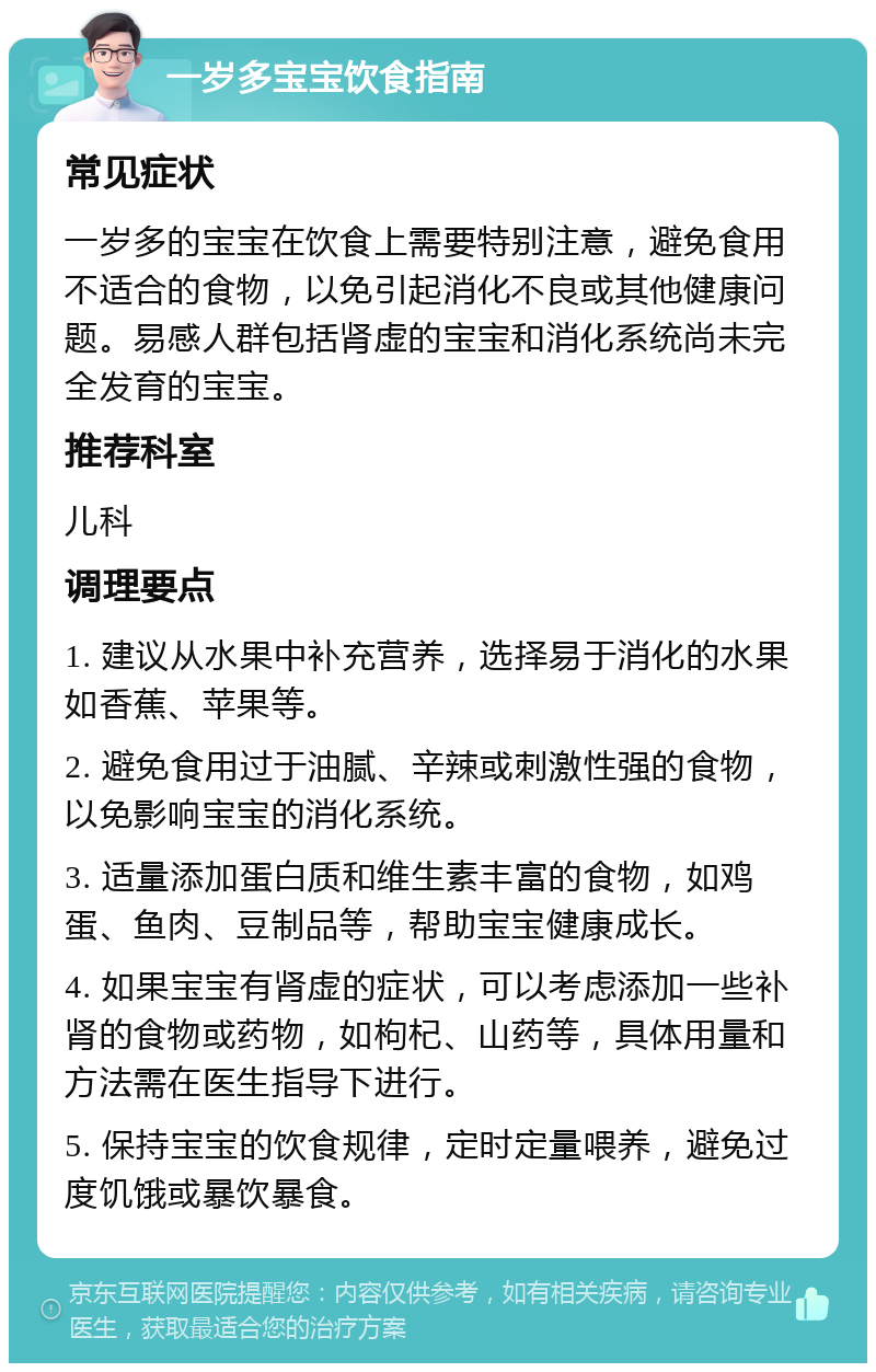 一岁多宝宝饮食指南 常见症状 一岁多的宝宝在饮食上需要特别注意，避免食用不适合的食物，以免引起消化不良或其他健康问题。易感人群包括肾虚的宝宝和消化系统尚未完全发育的宝宝。 推荐科室 儿科 调理要点 1. 建议从水果中补充营养，选择易于消化的水果如香蕉、苹果等。 2. 避免食用过于油腻、辛辣或刺激性强的食物，以免影响宝宝的消化系统。 3. 适量添加蛋白质和维生素丰富的食物，如鸡蛋、鱼肉、豆制品等，帮助宝宝健康成长。 4. 如果宝宝有肾虚的症状，可以考虑添加一些补肾的食物或药物，如枸杞、山药等，具体用量和方法需在医生指导下进行。 5. 保持宝宝的饮食规律，定时定量喂养，避免过度饥饿或暴饮暴食。