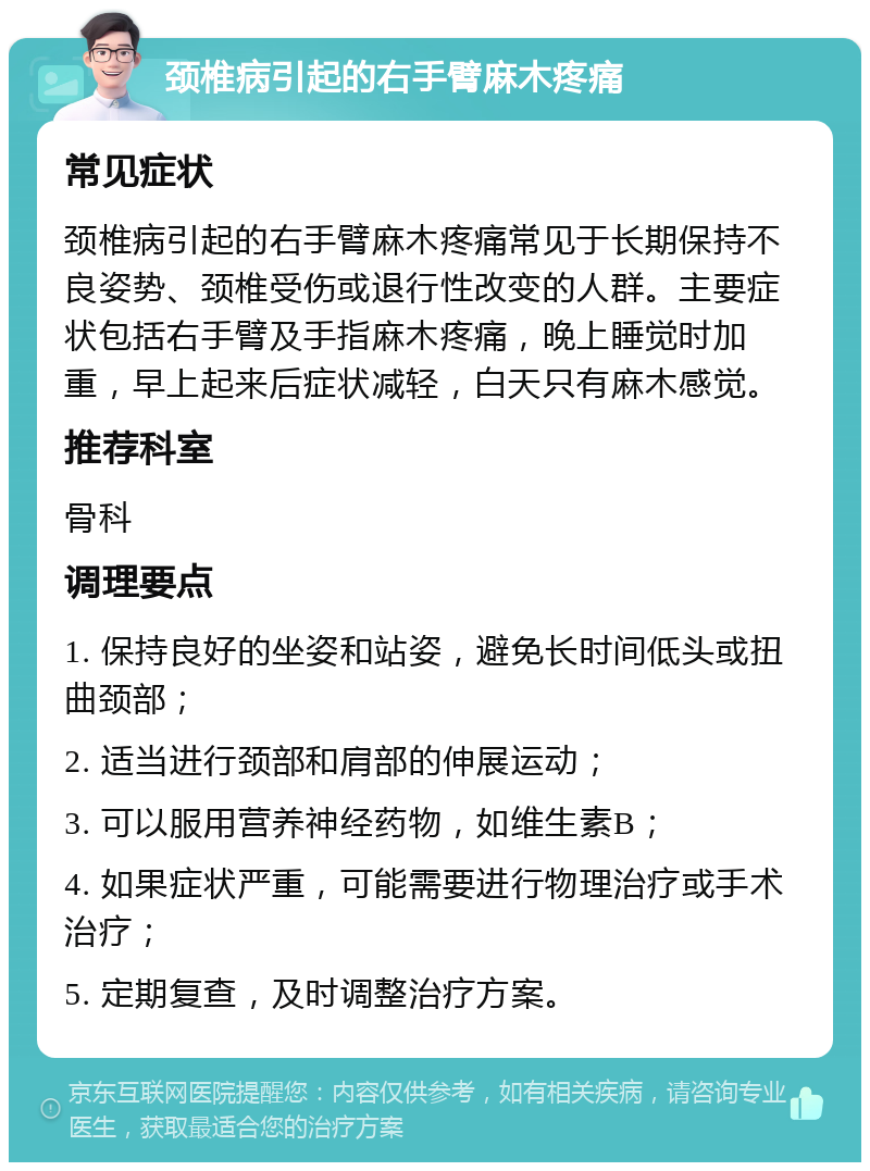 颈椎病引起的右手臂麻木疼痛 常见症状 颈椎病引起的右手臂麻木疼痛常见于长期保持不良姿势、颈椎受伤或退行性改变的人群。主要症状包括右手臂及手指麻木疼痛，晚上睡觉时加重，早上起来后症状减轻，白天只有麻木感觉。 推荐科室 骨科 调理要点 1. 保持良好的坐姿和站姿，避免长时间低头或扭曲颈部； 2. 适当进行颈部和肩部的伸展运动； 3. 可以服用营养神经药物，如维生素B； 4. 如果症状严重，可能需要进行物理治疗或手术治疗； 5. 定期复查，及时调整治疗方案。