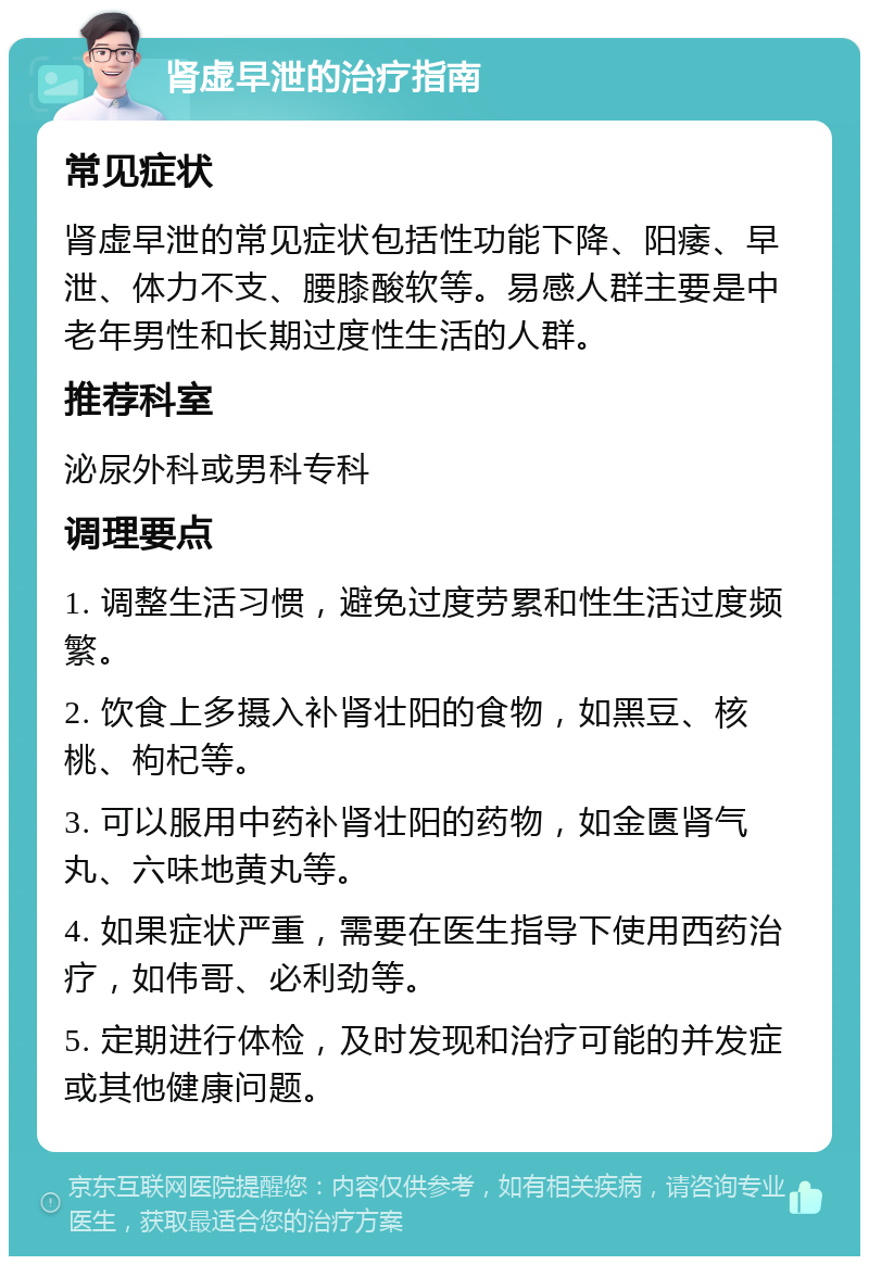 肾虚早泄的治疗指南 常见症状 肾虚早泄的常见症状包括性功能下降、阳痿、早泄、体力不支、腰膝酸软等。易感人群主要是中老年男性和长期过度性生活的人群。 推荐科室 泌尿外科或男科专科 调理要点 1. 调整生活习惯，避免过度劳累和性生活过度频繁。 2. 饮食上多摄入补肾壮阳的食物，如黑豆、核桃、枸杞等。 3. 可以服用中药补肾壮阳的药物，如金匮肾气丸、六味地黄丸等。 4. 如果症状严重，需要在医生指导下使用西药治疗，如伟哥、必利劲等。 5. 定期进行体检，及时发现和治疗可能的并发症或其他健康问题。