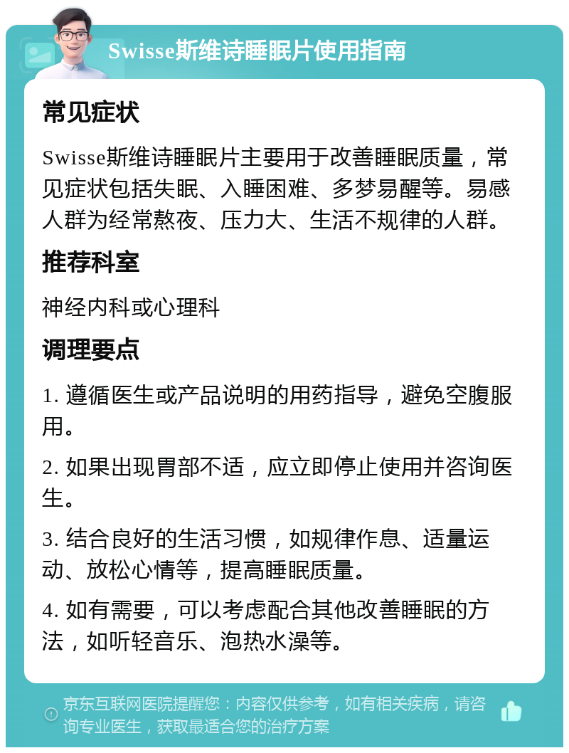 Swisse斯维诗睡眠片使用指南 常见症状 Swisse斯维诗睡眠片主要用于改善睡眠质量，常见症状包括失眠、入睡困难、多梦易醒等。易感人群为经常熬夜、压力大、生活不规律的人群。 推荐科室 神经内科或心理科 调理要点 1. 遵循医生或产品说明的用药指导，避免空腹服用。 2. 如果出现胃部不适，应立即停止使用并咨询医生。 3. 结合良好的生活习惯，如规律作息、适量运动、放松心情等，提高睡眠质量。 4. 如有需要，可以考虑配合其他改善睡眠的方法，如听轻音乐、泡热水澡等。