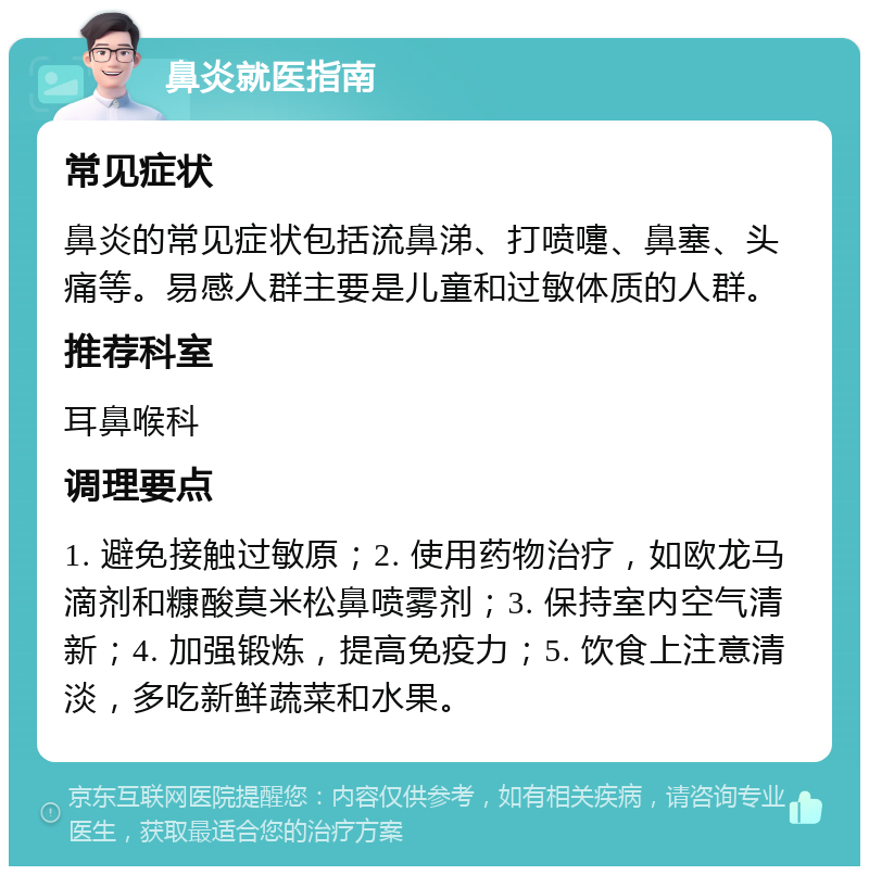 鼻炎就医指南 常见症状 鼻炎的常见症状包括流鼻涕、打喷嚏、鼻塞、头痛等。易感人群主要是儿童和过敏体质的人群。 推荐科室 耳鼻喉科 调理要点 1. 避免接触过敏原；2. 使用药物治疗，如欧龙马滴剂和糠酸莫米松鼻喷雾剂；3. 保持室内空气清新；4. 加强锻炼，提高免疫力；5. 饮食上注意清淡，多吃新鲜蔬菜和水果。