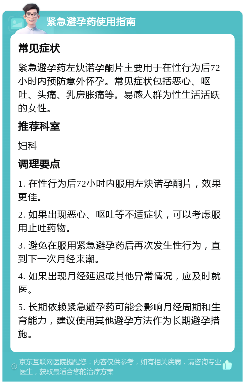 紧急避孕药使用指南 常见症状 紧急避孕药左炔诺孕酮片主要用于在性行为后72小时内预防意外怀孕。常见症状包括恶心、呕吐、头痛、乳房胀痛等。易感人群为性生活活跃的女性。 推荐科室 妇科 调理要点 1. 在性行为后72小时内服用左炔诺孕酮片，效果更佳。 2. 如果出现恶心、呕吐等不适症状，可以考虑服用止吐药物。 3. 避免在服用紧急避孕药后再次发生性行为，直到下一次月经来潮。 4. 如果出现月经延迟或其他异常情况，应及时就医。 5. 长期依赖紧急避孕药可能会影响月经周期和生育能力，建议使用其他避孕方法作为长期避孕措施。