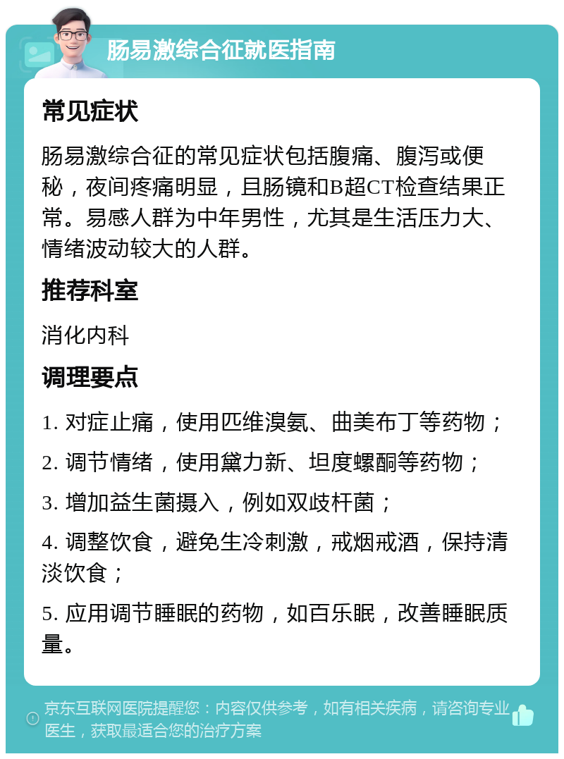 肠易激综合征就医指南 常见症状 肠易激综合征的常见症状包括腹痛、腹泻或便秘，夜间疼痛明显，且肠镜和B超CT检查结果正常。易感人群为中年男性，尤其是生活压力大、情绪波动较大的人群。 推荐科室 消化内科 调理要点 1. 对症止痛，使用匹维溴氨、曲美布丁等药物； 2. 调节情绪，使用黛力新、坦度螺酮等药物； 3. 增加益生菌摄入，例如双歧杆菌； 4. 调整饮食，避免生冷刺激，戒烟戒酒，保持清淡饮食； 5. 应用调节睡眠的药物，如百乐眠，改善睡眠质量。