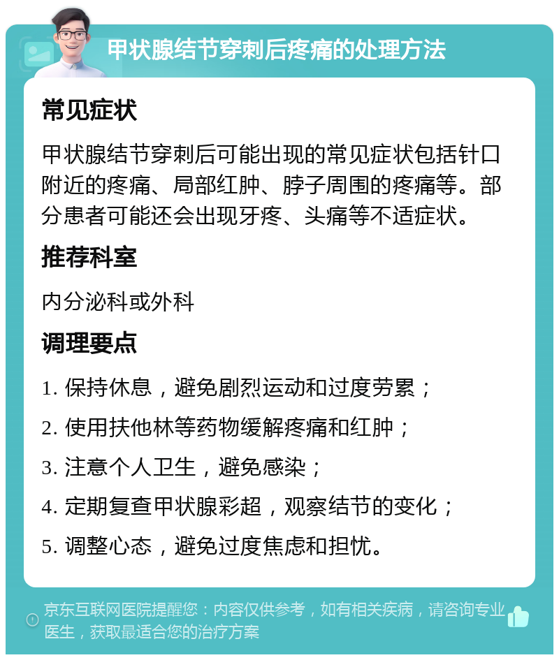 甲状腺结节穿刺后疼痛的处理方法 常见症状 甲状腺结节穿刺后可能出现的常见症状包括针口附近的疼痛、局部红肿、脖子周围的疼痛等。部分患者可能还会出现牙疼、头痛等不适症状。 推荐科室 内分泌科或外科 调理要点 1. 保持休息，避免剧烈运动和过度劳累； 2. 使用扶他林等药物缓解疼痛和红肿； 3. 注意个人卫生，避免感染； 4. 定期复查甲状腺彩超，观察结节的变化； 5. 调整心态，避免过度焦虑和担忧。