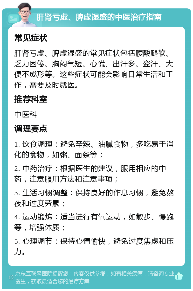 肝肾亏虚、脾虚湿盛的中医治疗指南 常见症状 肝肾亏虚、脾虚湿盛的常见症状包括腰酸腿软、乏力困倦、胸闷气短、心慌、出汗多、盗汗、大便不成形等。这些症状可能会影响日常生活和工作，需要及时就医。 推荐科室 中医科 调理要点 1. 饮食调理：避免辛辣、油腻食物，多吃易于消化的食物，如粥、面条等； 2. 中药治疗：根据医生的建议，服用相应的中药，注意服用方法和注意事项； 3. 生活习惯调整：保持良好的作息习惯，避免熬夜和过度劳累； 4. 运动锻炼：适当进行有氧运动，如散步、慢跑等，增强体质； 5. 心理调节：保持心情愉快，避免过度焦虑和压力。