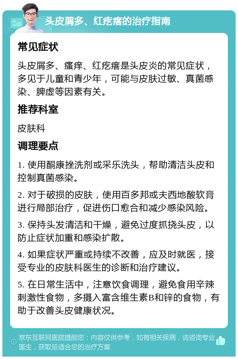 头皮屑多、红疙瘩的治疗指南 常见症状 头皮屑多、瘙痒、红疙瘩是头皮炎的常见症状，多见于儿童和青少年，可能与皮肤过敏、真菌感染、脾虚等因素有关。 推荐科室 皮肤科 调理要点 1. 使用酮康挫洗剂或采乐洗头，帮助清洁头皮和控制真菌感染。 2. 对于破损的皮肤，使用百多邦或夫西地酸软膏进行局部治疗，促进伤口愈合和减少感染风险。 3. 保持头发清洁和干燥，避免过度抓挠头皮，以防止症状加重和感染扩散。 4. 如果症状严重或持续不改善，应及时就医，接受专业的皮肤科医生的诊断和治疗建议。 5. 在日常生活中，注意饮食调理，避免食用辛辣刺激性食物，多摄入富含维生素B和锌的食物，有助于改善头皮健康状况。