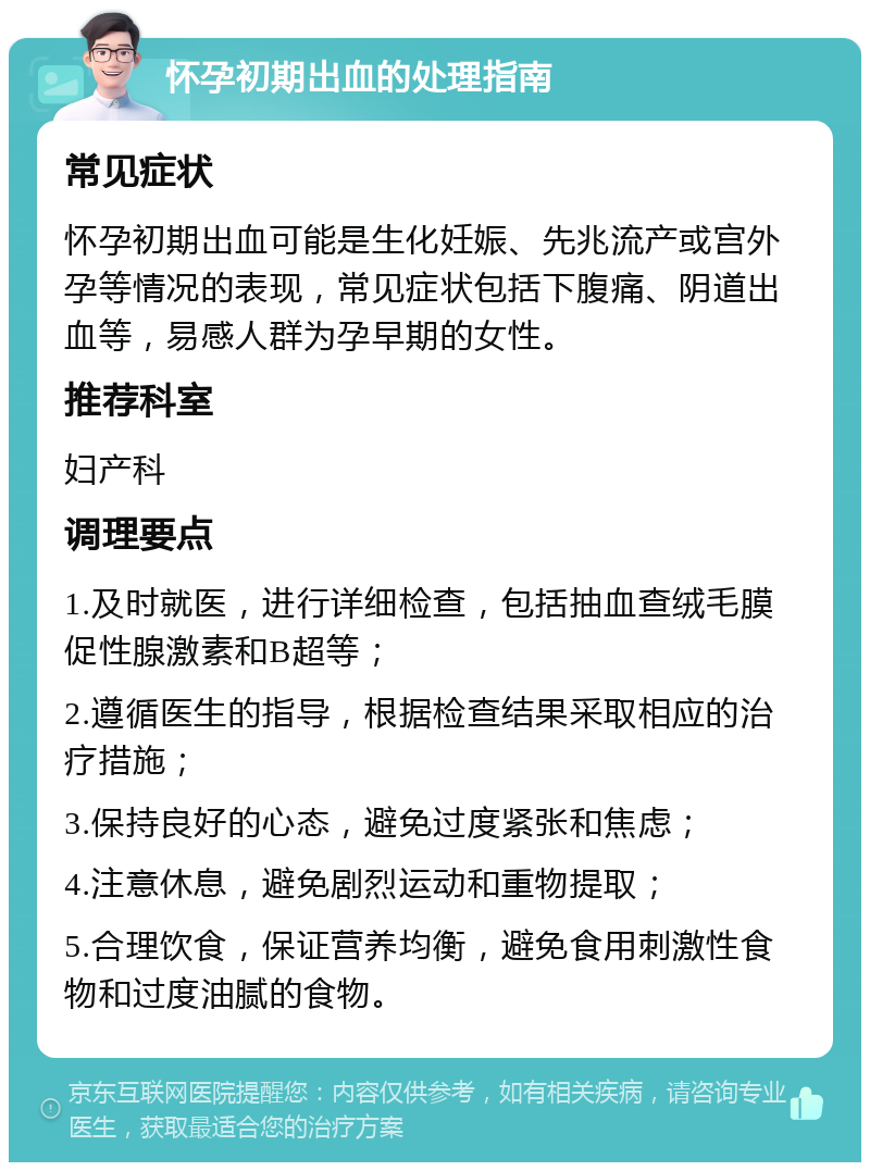 怀孕初期出血的处理指南 常见症状 怀孕初期出血可能是生化妊娠、先兆流产或宫外孕等情况的表现，常见症状包括下腹痛、阴道出血等，易感人群为孕早期的女性。 推荐科室 妇产科 调理要点 1.及时就医，进行详细检查，包括抽血查绒毛膜促性腺激素和B超等； 2.遵循医生的指导，根据检查结果采取相应的治疗措施； 3.保持良好的心态，避免过度紧张和焦虑； 4.注意休息，避免剧烈运动和重物提取； 5.合理饮食，保证营养均衡，避免食用刺激性食物和过度油腻的食物。