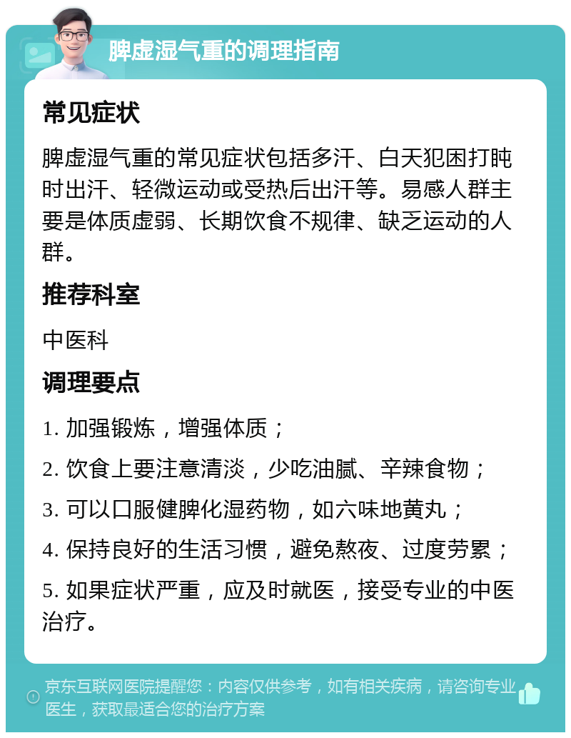 脾虚湿气重的调理指南 常见症状 脾虚湿气重的常见症状包括多汗、白天犯困打盹时出汗、轻微运动或受热后出汗等。易感人群主要是体质虚弱、长期饮食不规律、缺乏运动的人群。 推荐科室 中医科 调理要点 1. 加强锻炼，增强体质； 2. 饮食上要注意清淡，少吃油腻、辛辣食物； 3. 可以口服健脾化湿药物，如六味地黄丸； 4. 保持良好的生活习惯，避免熬夜、过度劳累； 5. 如果症状严重，应及时就医，接受专业的中医治疗。