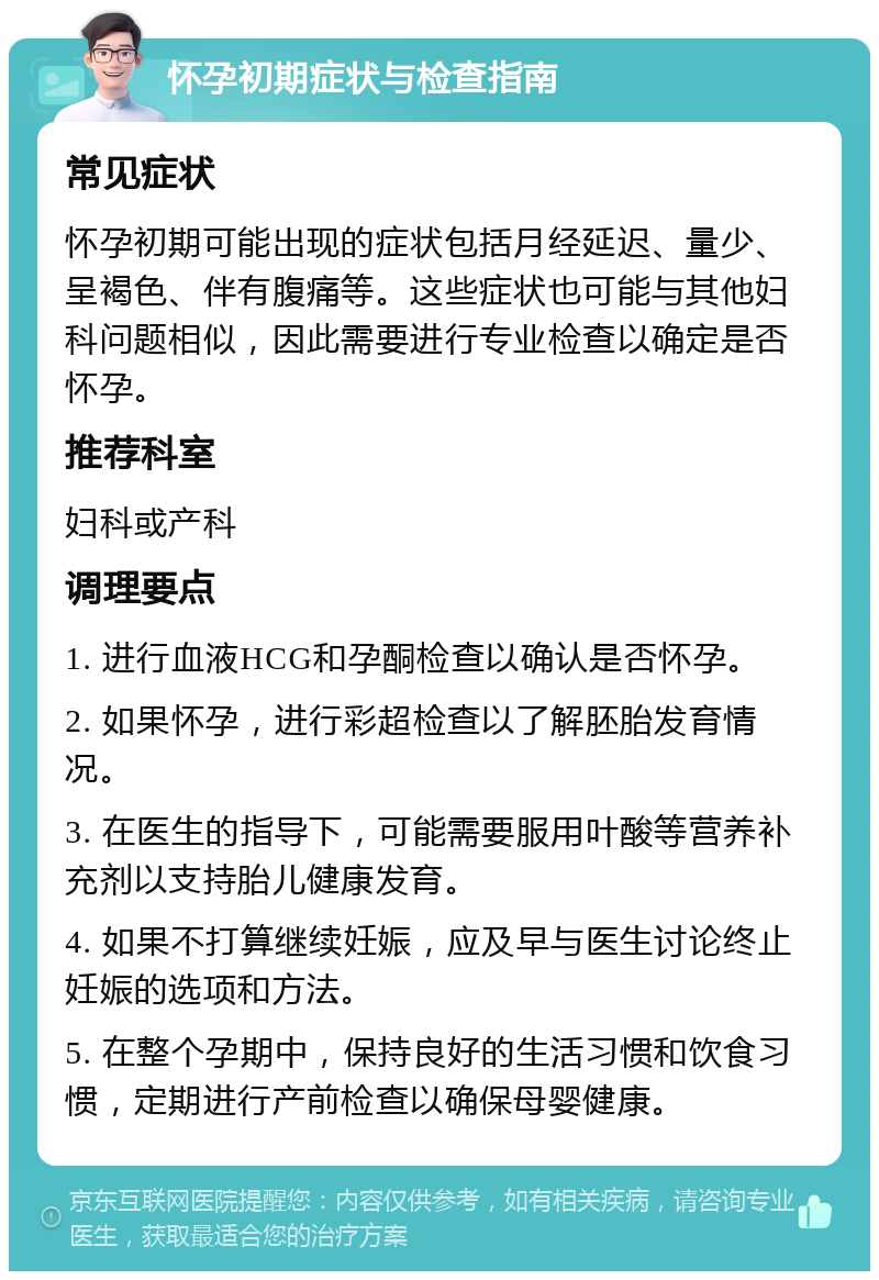 怀孕初期症状与检查指南 常见症状 怀孕初期可能出现的症状包括月经延迟、量少、呈褐色、伴有腹痛等。这些症状也可能与其他妇科问题相似，因此需要进行专业检查以确定是否怀孕。 推荐科室 妇科或产科 调理要点 1. 进行血液HCG和孕酮检查以确认是否怀孕。 2. 如果怀孕，进行彩超检查以了解胚胎发育情况。 3. 在医生的指导下，可能需要服用叶酸等营养补充剂以支持胎儿健康发育。 4. 如果不打算继续妊娠，应及早与医生讨论终止妊娠的选项和方法。 5. 在整个孕期中，保持良好的生活习惯和饮食习惯，定期进行产前检查以确保母婴健康。