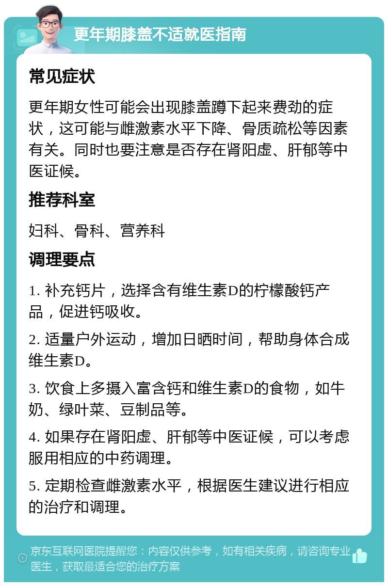 更年期膝盖不适就医指南 常见症状 更年期女性可能会出现膝盖蹲下起来费劲的症状，这可能与雌激素水平下降、骨质疏松等因素有关。同时也要注意是否存在肾阳虚、肝郁等中医证候。 推荐科室 妇科、骨科、营养科 调理要点 1. 补充钙片，选择含有维生素D的柠檬酸钙产品，促进钙吸收。 2. 适量户外运动，增加日晒时间，帮助身体合成维生素D。 3. 饮食上多摄入富含钙和维生素D的食物，如牛奶、绿叶菜、豆制品等。 4. 如果存在肾阳虚、肝郁等中医证候，可以考虑服用相应的中药调理。 5. 定期检查雌激素水平，根据医生建议进行相应的治疗和调理。