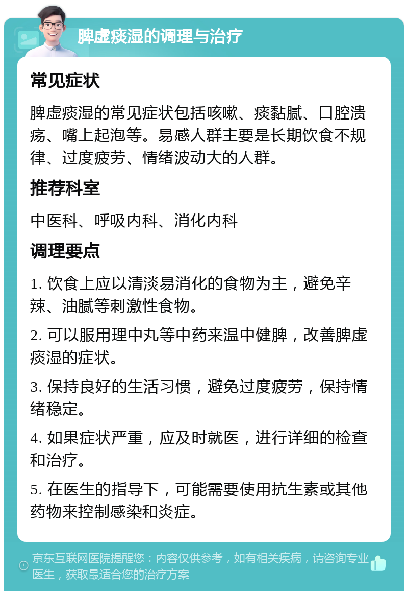 脾虚痰湿的调理与治疗 常见症状 脾虚痰湿的常见症状包括咳嗽、痰黏腻、口腔溃疡、嘴上起泡等。易感人群主要是长期饮食不规律、过度疲劳、情绪波动大的人群。 推荐科室 中医科、呼吸内科、消化内科 调理要点 1. 饮食上应以清淡易消化的食物为主，避免辛辣、油腻等刺激性食物。 2. 可以服用理中丸等中药来温中健脾，改善脾虚痰湿的症状。 3. 保持良好的生活习惯，避免过度疲劳，保持情绪稳定。 4. 如果症状严重，应及时就医，进行详细的检查和治疗。 5. 在医生的指导下，可能需要使用抗生素或其他药物来控制感染和炎症。