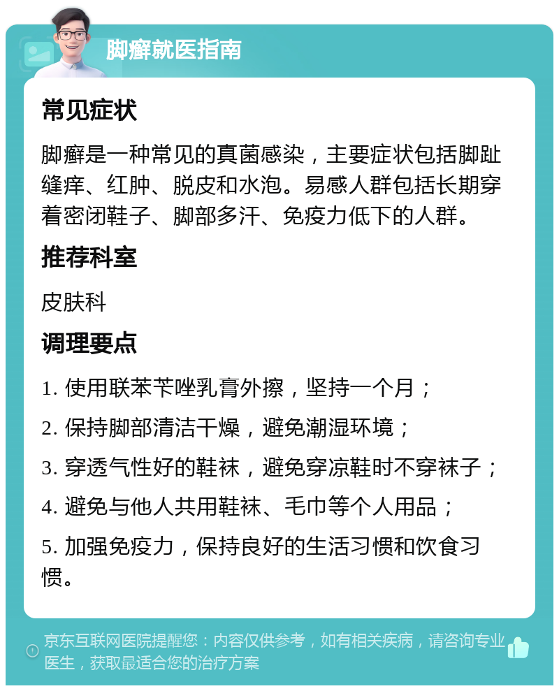 脚癣就医指南 常见症状 脚癣是一种常见的真菌感染，主要症状包括脚趾缝痒、红肿、脱皮和水泡。易感人群包括长期穿着密闭鞋子、脚部多汗、免疫力低下的人群。 推荐科室 皮肤科 调理要点 1. 使用联苯苄唑乳膏外擦，坚持一个月； 2. 保持脚部清洁干燥，避免潮湿环境； 3. 穿透气性好的鞋袜，避免穿凉鞋时不穿袜子； 4. 避免与他人共用鞋袜、毛巾等个人用品； 5. 加强免疫力，保持良好的生活习惯和饮食习惯。