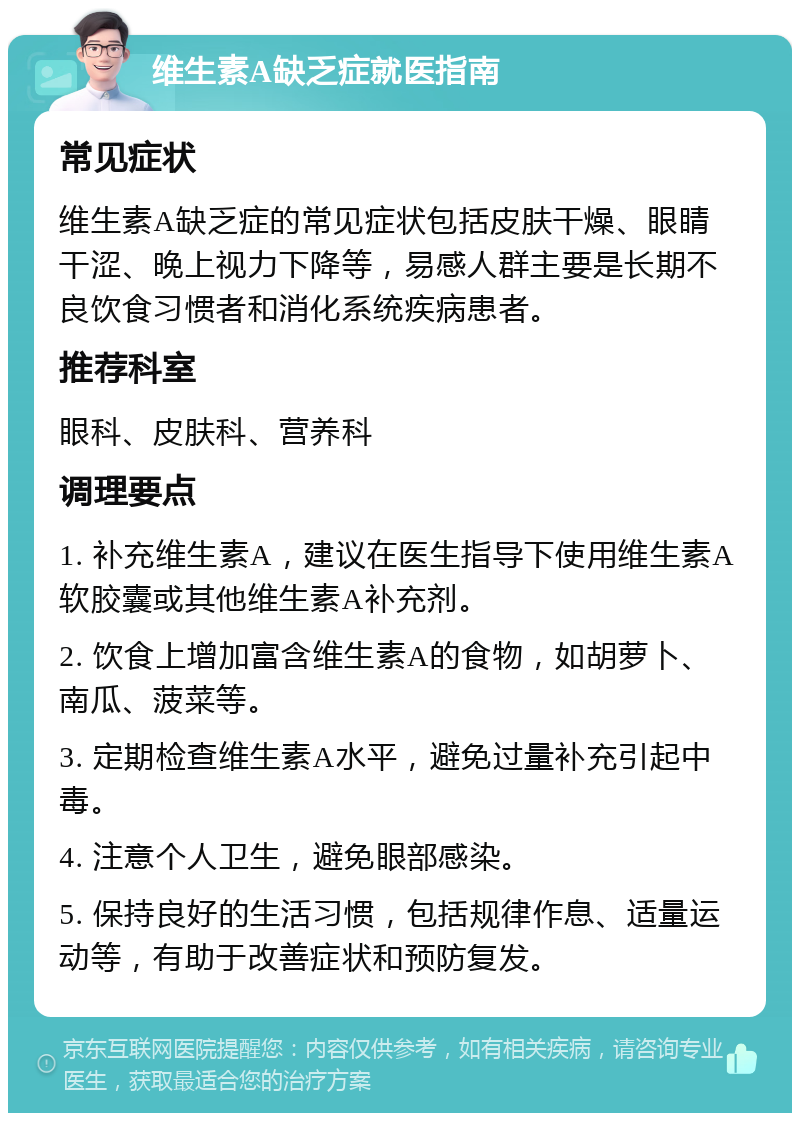 维生素A缺乏症就医指南 常见症状 维生素A缺乏症的常见症状包括皮肤干燥、眼睛干涩、晚上视力下降等，易感人群主要是长期不良饮食习惯者和消化系统疾病患者。 推荐科室 眼科、皮肤科、营养科 调理要点 1. 补充维生素A，建议在医生指导下使用维生素A软胶囊或其他维生素A补充剂。 2. 饮食上增加富含维生素A的食物，如胡萝卜、南瓜、菠菜等。 3. 定期检查维生素A水平，避免过量补充引起中毒。 4. 注意个人卫生，避免眼部感染。 5. 保持良好的生活习惯，包括规律作息、适量运动等，有助于改善症状和预防复发。