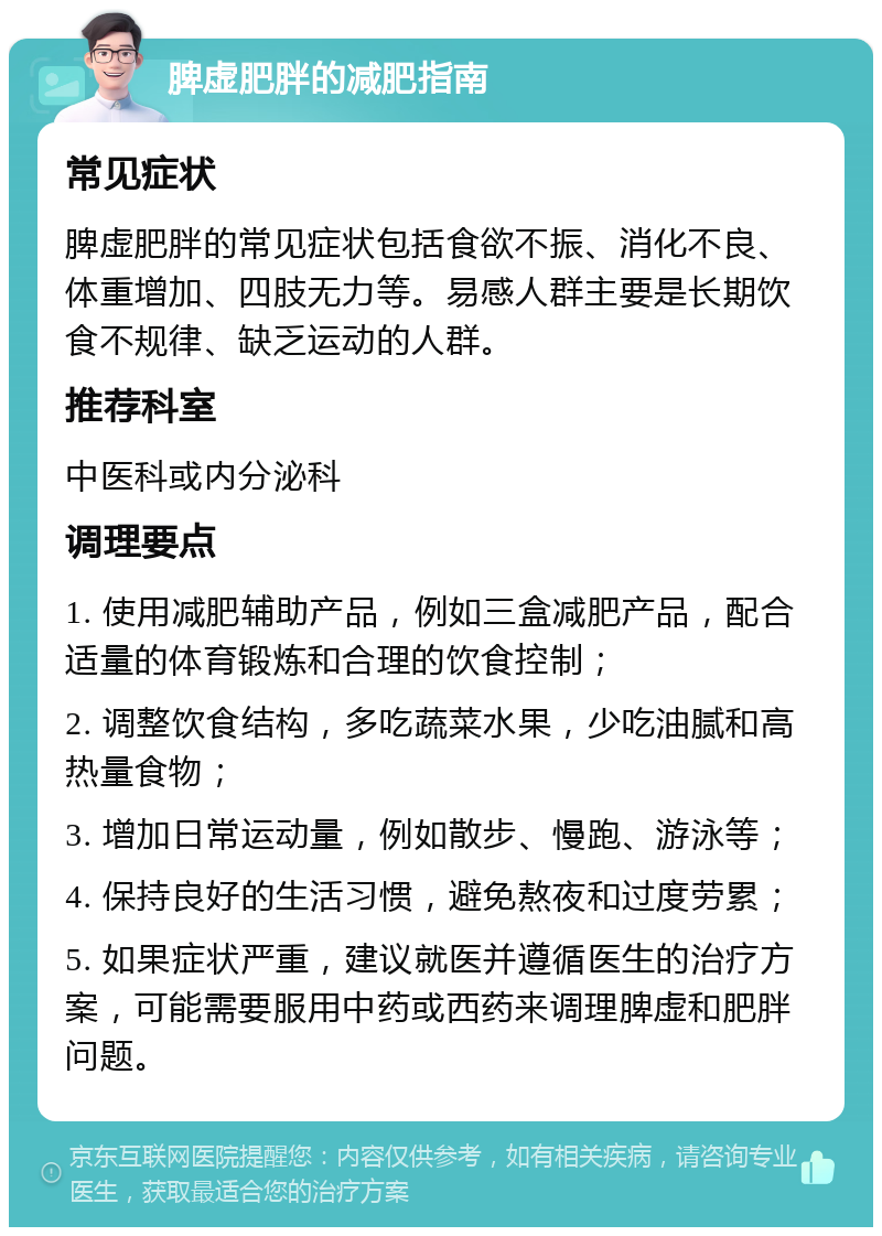 脾虚肥胖的减肥指南 常见症状 脾虚肥胖的常见症状包括食欲不振、消化不良、体重增加、四肢无力等。易感人群主要是长期饮食不规律、缺乏运动的人群。 推荐科室 中医科或内分泌科 调理要点 1. 使用减肥辅助产品，例如三盒减肥产品，配合适量的体育锻炼和合理的饮食控制； 2. 调整饮食结构，多吃蔬菜水果，少吃油腻和高热量食物； 3. 增加日常运动量，例如散步、慢跑、游泳等； 4. 保持良好的生活习惯，避免熬夜和过度劳累； 5. 如果症状严重，建议就医并遵循医生的治疗方案，可能需要服用中药或西药来调理脾虚和肥胖问题。