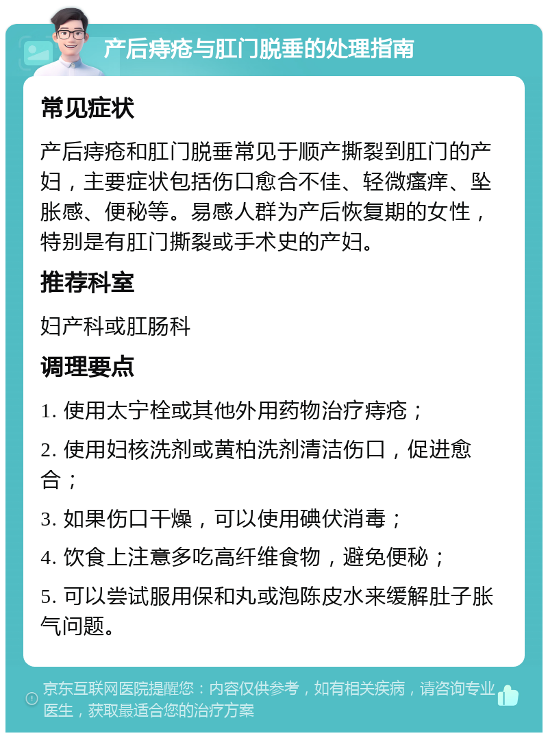 产后痔疮与肛门脱垂的处理指南 常见症状 产后痔疮和肛门脱垂常见于顺产撕裂到肛门的产妇，主要症状包括伤口愈合不佳、轻微瘙痒、坠胀感、便秘等。易感人群为产后恢复期的女性，特别是有肛门撕裂或手术史的产妇。 推荐科室 妇产科或肛肠科 调理要点 1. 使用太宁栓或其他外用药物治疗痔疮； 2. 使用妇核洗剂或黄柏洗剂清洁伤口，促进愈合； 3. 如果伤口干燥，可以使用碘伏消毒； 4. 饮食上注意多吃高纤维食物，避免便秘； 5. 可以尝试服用保和丸或泡陈皮水来缓解肚子胀气问题。