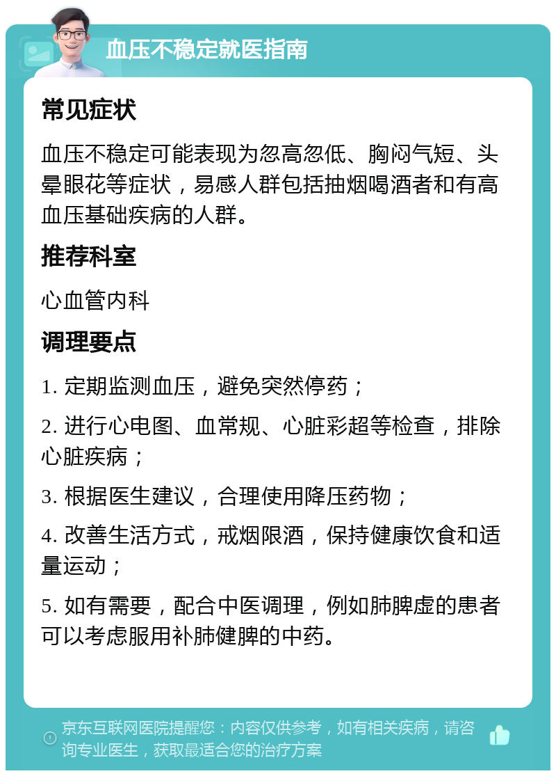 血压不稳定就医指南 常见症状 血压不稳定可能表现为忽高忽低、胸闷气短、头晕眼花等症状，易感人群包括抽烟喝酒者和有高血压基础疾病的人群。 推荐科室 心血管内科 调理要点 1. 定期监测血压，避免突然停药； 2. 进行心电图、血常规、心脏彩超等检查，排除心脏疾病； 3. 根据医生建议，合理使用降压药物； 4. 改善生活方式，戒烟限酒，保持健康饮食和适量运动； 5. 如有需要，配合中医调理，例如肺脾虚的患者可以考虑服用补肺健脾的中药。