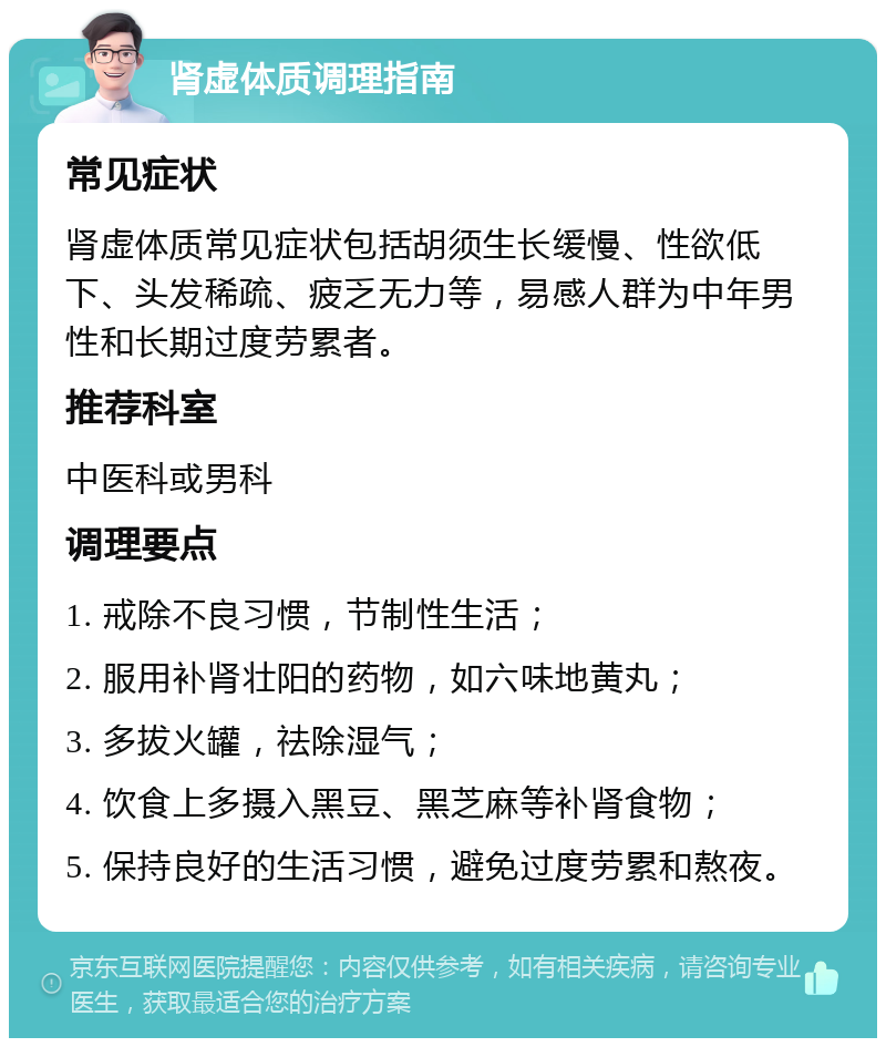 肾虚体质调理指南 常见症状 肾虚体质常见症状包括胡须生长缓慢、性欲低下、头发稀疏、疲乏无力等，易感人群为中年男性和长期过度劳累者。 推荐科室 中医科或男科 调理要点 1. 戒除不良习惯，节制性生活； 2. 服用补肾壮阳的药物，如六味地黄丸； 3. 多拔火罐，祛除湿气； 4. 饮食上多摄入黑豆、黑芝麻等补肾食物； 5. 保持良好的生活习惯，避免过度劳累和熬夜。